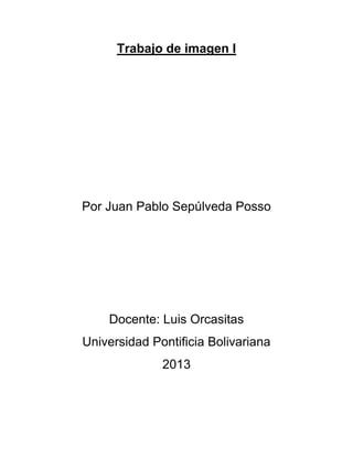 Trabajo de imagen I
Por Juan Pablo Sepúlveda Posso
Docente: Luis Orcasitas
Universidad Pontificia Bolivariana
2013
 