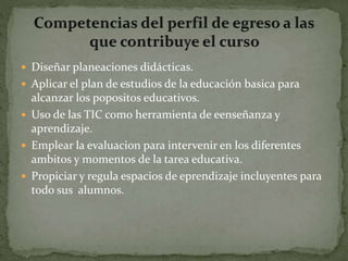  Diseñar planeaciones didácticas.
 Aplicar el plan de estudios de la educación basica para
alcanzar los popositos educativos.
 Uso de las TIC como herramienta de eenseñanza y
aprendizaje.
 Emplear la evaluacion para intervenir en los diferentes
ambitos y momentos de la tarea educativa.
 Propiciar y regula espacios de eprendizaje incluyentes para
todo sus alumnos.
 
