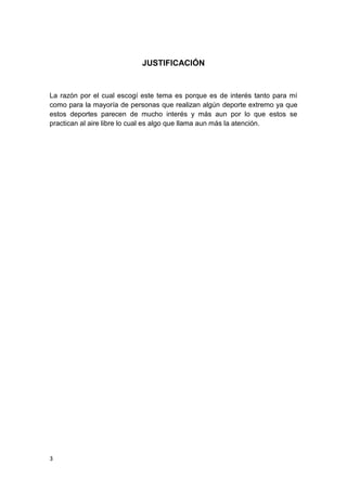 JUSTIFICACIÓN


La razón por el cual escogí este tema es porque es de interés tanto para mí
como para la mayoría de personas que realizan algún deporte extremo ya que
estos deportes parecen de mucho interés y más aun por lo que estos se
practican al aire libre lo cual es algo que llama aun más la atención.




3
 