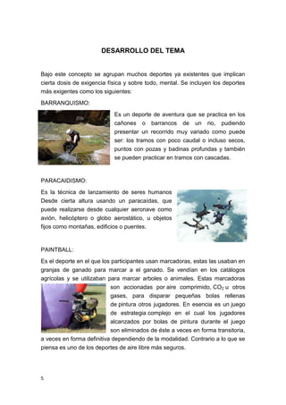 DESARROLLO DEL TEMA


Bajo este concepto se agrupan muchos deportes ya existentes que implican
cierta dosis de exigencia física y sobre todo, mental. Se incluyen los deportes
más exigentes como los siguientes:

BARRANQUISMO:
                            Es un deporte de aventura que se practica en los
                            cañones o barrancos de un rio, pudiendo
                            presentar un recorrido muy variado como puede
                            ser: los tramos con poco caudal o incluso secos,
                            puntos con pozas y badinas profundas y también
                            se pueden practicar en tramos con cascadas.



PARACAIDISMO:
Es la técnica de lanzamiento de seres humanos
Desde cierta altura usando un paracaídas, que
puede realizarse desde cualquier aeronave como
avión, helicóptero o globo aerostático, u objetos
fijos como montañas, edificios o puentes.



PAINTBALL:
Es el deporte en el que los participantes usan marcadoras, estas las usaban en
granjas de ganado para marcar a el ganado. Se vendían en los catálogos
agrícolas y se utilizaban para marcar arboles o animales. Estas marcadoras
                           son accionadas por aire comprimido, CO2 u otros
                           gases, para disparar pequeñas bolas rellenas
                           de pintura otros jugadores. En esencia es un juego
                           de estrategia complejo en el cual los jugadores
                           alcanzados por bolas de pintura durante el juego
                           son eliminados de éste a veces en forma transitoria,
a veces en forma definitiva dependiendo de la modalidad. Contrario a lo que se
piensa es uno de los deportes de aire libre más seguros.




5
 