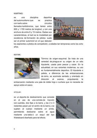 KARTING:

es       una        disciplina     deportiva
del automovilismo que         se     practica
con karts sobre                     circuitos
llamados kartódromos, que tienen entre
600 y 1.700 metros de longitud, y con una
anchura de entre 8 y 15 metros. Dadas sus
características, el kart es la modalidad por
excelencia de formación de pilotos: suele
ser el primer automóvil en el que debutan
los aspirantes a pilotos de competición, a edades tan tempranas como los ocho
años.


KAYAK:

                                Término de origen esquimal. Se trata de una
                                variedad de piragua en su origen de un sólo
                            tripulante, usada para pescar y cazar. En la
                            actualidad, en sus variantes modernas, su uso
                            es fundamentalmente deportivo. El tripulante o
                            palista, a diferencia de las embarcaciones
                            de remo, se acomoda sentado y orientado en
                            dirección    al   avance,    propulsando     la
embarcación mediante una pala de doble hoja o cuchara que no necesita de
apoyo sobre el casco.


KITESURF:

es un deporte de deslizamiento que consiste
en el uso de una cometa de tracción
con cuerdas, dos fijas a la barra, y las 2 ó 3
restantes pasan por el centro de la barra y se
sujetan al cuerpo mediante un arnés,
permitiendo deslizarse sobre el agua
mediante una tabla ó un esquí del tipo
Wakeboard diseñado para tal efecto.




6
 