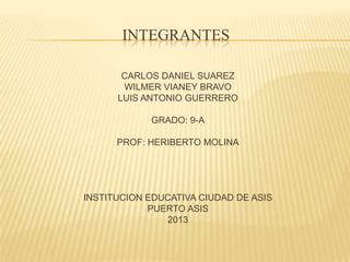 INTEGRANTES

       CARLOS DANIEL SUAREZ
       WILMER VIANEY BRAVO
      LUIS ANTONIO GUERRERO

            GRADO: 9-A

      PROF: HERIBERTO MOLINA




INSTITUCION EDUCATIVA CIUDAD DE ASIS
            PUERTO ASIS
               2013
 
