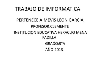 TRABAJO DE IMFORMATICA
PERTENECE A:MEVIS LEON GARCIA
PROFESOR:CLEMENTE
INSTITUCION EDUCATIVA HERACLIO MENA
PADILLA
GRADO:9°A
AÑO:2013
 