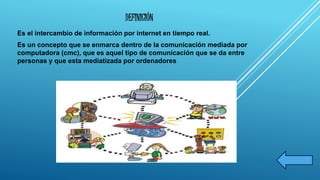 DEFINICIÓN 
Es el intercambio de información por internet en tiempo real. 
Es un concepto que se enmarca dentro de la comunicación mediada por 
computadora (cmc), que es aquel tipo de comunicación que se da entre 
personas y que esta mediatizada por ordenadores 
 