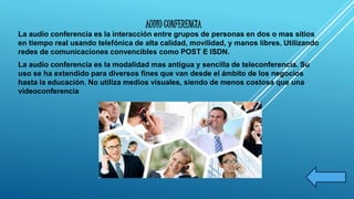 AUDIO CONFERENCIA 
La audio conferencia es la interacción entre grupos de personas en dos o mas sitios 
en tiempo real usando telefónica de alta calidad, movilidad, y manos libres. Utilizando 
redes de comunicaciones convencibles como POST E ISDN. 
La audio conferencia es la modalidad mas antigua y sencilla de teleconferencia. Su 
uso se ha extendido para diversos fines que van desde el ámbito de los negocios 
hasta la educación. No utiliza medios visuales, siendo de menos costosa que una 
videoconferencia 
 