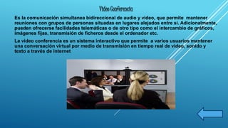 Video Conferencia 
Es la comunicación simultanea bidireccional de audio y video, que permite mantener 
reuniones con grupos de personas situadas en lugares alejados entre si. Adicionalmente, 
pueden ofrecerse facilidades telemáticas o de otro tipo como el intercambio de gráficos, 
imágenes fijas, transmisión de ficheros desde el ordenador etc. 
La video conferencia es un sistema interactivo que permite a varios usuarios mantener 
una conversación virtual por medio de transmisión en tiempo real de video, sonido y 
texto a través de internet 
 