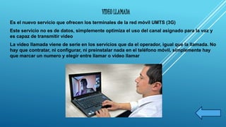 VIDEO LLAMADA 
Es el nuevo servicio que ofrecen los terminales de la red móvil UMTS (3G) 
Este servicio no es de datos, simplemente optimiza el uso del canal asignado para la voz y 
es capaz de transmitir video 
La video llamada viene de serie en los servicios que da el operador, igual que la llamada. No 
hay que contratar, ni configurar, ni preinstalar nada en el teléfono móvil, simplemente hay 
que marcar un numero y elegir entre llamar o video llamar 
 