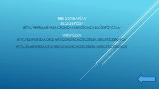 BIBLIOGRAFÍAS 
BLOGSPOST 
HTTP://HERRAMIENTASINCRONICAYASINCRONICA.BLOGSPOT.COM/ 
WIKIPEDIA 
HTTP://ES.WIKIPEDIA.ORG/WIKI/COMUNICACI%C3%B3N_SINCR%C3%B3NICA 
HTTP://ES.WIKIPEDIA.ORG/WIKI/COMUNICACI%C3%B3N_ASINCR%C3%B3NICA 
 