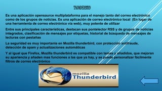 THUNDERBIRD 
Es una aplicación opensaurce multiplataforma para el manejo tanto del correo electrónico 
como de los grupos de noticias. Es una aplicación de correo electrónico local (En lugar de 
una herramienta de correo electrónico vía web), muy potente de utilizar 
Entre sus principales características, destacan sus pontelector RSS y de grupos de noticias 
integrados, clasificación de mensajes por etiquetas, historial de búsqueda de mensajes de 
lecturas con pestañas 
La seguridad es muy importante en Mozilla thunderbird, con protección antifraude, 
detección de spam y actualizaciones automáticas 
Y al igual que Firefox, Mozilla thunderbird es compatible con temas y añadidos, que mejoran 
su apariencia y añaden mas funciones a las que ya hay, y se puede personalizar fácilmente 
filtros de correo electrónico 
 