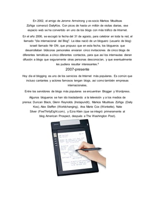 En 2002, el amigo de Jerome Armstrong y ex-socio Markos Moulitsas
Zúñiga comenzó DailyKos. Con picos de hasta un millón de visitas diarias, ese
espacio web se ha convertido en uno de los blogs con más tráfico de Internet.
En el año 2006, se escogió la fecha del 31 de agosto, para celebrar en toda la red, el
llamado "día internacional del Blog". La idea nació de un bloguero (usuario de blog)
israelí llamado Nir Ofir, que propuso que en esta fecha, los blogueros que
desarrollaban bitácoras personales enviaran cinco invitaciones de cinco blogs de
diferentes temáticas a cinco diferentes contactos, para que así los internautas dieran
difusión a blogs que seguramente otras personas desconocían, y que eventualmente
les pudiera resultar interesantes.8
2007-presente
Hoy día el blogging es uno de los servicios de Internet más populares. Es común que
incluso cantantes y actores famosos tengan blogs, así como también empresas
internacionales.
Entre los servidores de blogs más populares se encuentran Blogger y Wordpress.
Algunos blogueros se han ido trasladando a la televisión y a los medios de
prensa: Duncan Black, Glenn Reynolds (Instapundit), Markos Moulitsas Zúñiga (Daily
Kos), Alex Steffen (Worldchanging), Ana Marie Cox (Wonkette), Nate
Silver (FiveThirtyEight.com), y Ezra Klein (que se integró primeramente al
blog American Prospect, después a The Washington Post).
 