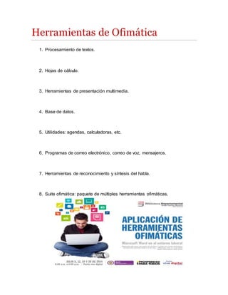 Herramientas de Ofimática
1. Procesamiento de textos.
2. Hojas de cálculo.
3. Herramientas de presentación multimedia.
4. Base de datos.
5. Utilidades: agendas, calculadoras, etc.
6. Programas de correo electrónico, correo de voz, mensajeros.
7. Herramientas de reconocimiento y síntesis del habla.
8. Suite ofimática: paquete de múltiples herramientas ofimáticas.
 