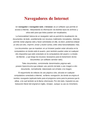 Navegadores de Internet
Un navegador o navegador web, o browser, es un software que permite el
acceso a Internet, interpretando la información de distintos tipos de archivos y
sitios web para que éstos puedan ser visualizados.
La funcionalidad básica de un navegador web es permitir la visualización de
documentos de texto, posiblemente con recursos multimedia incrustados. Además,
permite visitar páginas web y hacer actividades en ella, es decir, podemos enlazar
un sitio con otro, imprimir, enviar y recibir correo, entre otras funcionalidades más.
Los documentos que se muestran en un browser pueden estar ubicados en la
computadora en donde está el usuario, pero también pueden estar en cualquier
otro dispositivo que esté conectado en la computadora del usuario o a través
de Internet, y que tenga los recursos necesarios para la transmisión de los
documentos (un software servidor web).
Tales documentos, comúnmente denominados páginas web,
poseen hipervínculos que enlazan una porción de texto o una imagen a otro
documento, normalmente relacionado con el texto o la imagen.
El seguimiento de enlaces de una página a otra, ubicada en cualquier
computadora conectada a Internet, se llama navegación, de donde se origina el
nombre navegador (aplicado tanto para el programa como para la persona que lo
utiliza, a la cual también se le llama cibernauta). Por otro lado, hojeador es una
traducción literal del original en inglés, browser, aunque su uso es minoritario.
 