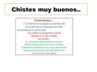 Chistes muy buenos..
Chistes buenos…..
1 Tu mama es tan gorda q cuando sale
A la calle con la chaqueta amarilla
Las personas le gritan taxi
2 tu madre es tan gorda q cuando
Sale por la tv sale en todos
Los canales
3 un hombre llega al doctor y le dice
Doctor tengo algo q me sube y me baja
El doctor le contesta eso es un gas pero como
Tienes cara de ano no sabe por dónde salir
Si por arriba o por abajo
 
