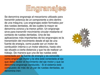 Se denomina engranaje al mecanismo utilizado para
transmitir potencia de un componente a otro dentro
de una máquina. Los engranajes están formados por
dos ruedas dentadas, de las cuales la mayor se
denomina corona y la menor piñón. Un engranaje
sirve para transmitir movimiento circular mediante el
contacto de ruedas dentadas. Una de las
aplicaciones más importantes de los engranajes es la
transmisión del movimiento desde el eje de una
fuente de energía, como puede ser un motor de
combustión interna o un motor eléctrico, hasta otro
eje situado a cierta distancia y que ha de realizar un
trabajo. De manera que una de las ruedas está
conectada por la fuente de energía y es conocida
como engranaje motor y la otra está conectada al eje
que debe recibir el movimiento del eje motor y que se
denomina engranaje conducido.1 Si el sistema está
compuesto de más de un par de ruedas dentadas, se
denomina tren.
 