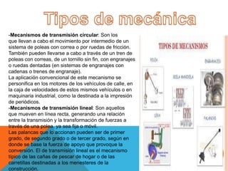 -Mecanismos de transmisión circular: Son los
que llevan a cabo el movimiento por intermedio de un
sistema de poleas con correa o por ruedas de fricción.
También pueden llevarse a cabo a través de un tren de
poleas con correas, de un tornillo sin fin, con engranajes
o ruedas dentadas (en sistemas de engranajes con
cadenas o trenes de engranaje).
La aplicación convencional de este mecanismo se
personifica en los motores de los vehículos de calle, en
la caja de velocidades de estos mismos vehículos o en
maquinaria industrial, como la destinada a la impresión
de periódicos.
-Mecanismos de transmisión lineal: Son aquellos
que mueven en línea recta, generando una relación
entre la transmisión y la transformación de fuerzas a
través de una polea, ya sea fija o móvil.
Las palancas que lo accionan pueden ser de primer
grado, de segundo grado o de tercer grado, según en
donde se base la fuerza de apoyo que provoque la
conversión. El de transmisión lineal es el mecanismo
típico de las cañas de pescar de hogar o de las
carretillas destinadas a los menesteres de la
construcción.
 