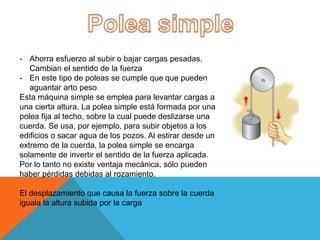 - Ahorra esfuerzo al subir o bajar cargas pesadas.
Cambian el sentido de la fuerza
- En este tipo de poleas se cumple que que pueden
aguantar arto peso
Esta máquina simple se emplea para levantar cargas a
una cierta altura. La polea simple está formada por una
polea fija al techo, sobre la cual puede deslizarse una
cuerda. Se usa, por ejemplo, para subir objetos a los
edificios o sacar agua de los pozos. Al estirar desde un
extremo de la cuerda, la polea simple se encarga
solamente de invertir el sentido de la fuerza aplicada.
Por lo tanto no existe ventaja mecánica, sólo pueden
haber pérdidas debidas al rozamiento.
El desplazamiento que causa la fuerza sobre la cuerda
iguala la altura subida por la carga
 