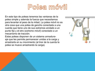 En este tipo de poleas tenemos las ventanas de la
polea simple y además la fuerza que necesitamos
para levantar el peso de la mitad, La polea móvil no es
otra cosa que una polea de gancho conectada a una
cuerda que tiene uno de sus extremos anclado a un
punto fijo y el otro (extremo móvil) conectado a un
mecanismo de tracción.
Estas poleas disponen de un sistema armadura-
eje que les permite permanecer unidas a la carga y
arrastrarla en su movimiento (al tirar de la cuerda la
polea se mueve arrastrando la carga).
 