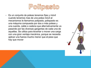 - Es un conjunto de poleas tenemos fijas y móvil
cuando tenemos mas de una polea móvil al
mecanismos le llamamos polipasto, polispasto es
una máquina compuesta por dos o más poleas y
una cuerda, cable o cadena que alternativamente va
pasando por las diversas gargantas de cada una de
aquellas. Se utiliza para levantar o mover una carga
con una gran ventaja mecánica, porque se necesita
aplicar una fuerza mucho menor que el peso que
hay que mover
 