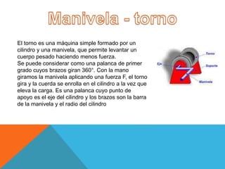 El torno es una máquina simple formado por un
cilindro y una manivela, que permite levantar un
cuerpo pesado haciendo menos fuerza.
Se puede considerar como una palanca de primer
grado cuyos brazos giran 360°. Con la mano
giramos la manivela aplicando una fuerza F, el torno
gira y la cuerda se enrolla en el cilindro a la vez que
eleva la carga. Es una palanca cuyo punto de
apoyo es el eje del cilindro y los brazos son la barra
de la manivela y el radio del cilindro
 