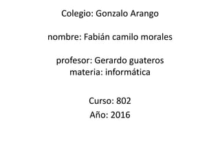 Colegio: Gonzalo Arango
nombre: Fabián camilo morales
profesor: Gerardo guateros
materia: informática
Curso: 802
Año: 2016
 