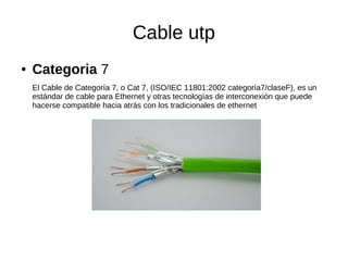 Cable utp
● Categoria 7
El Cable de Categoría 7, o Cat 7, (ISO/IEC 11801:2002 categoría7/claseF), es un
estándar de cable para Ethernet y otras tecnologías de interconexión que puede
hacerse compatible hacia atrás con los tradicionales de ethernet
 