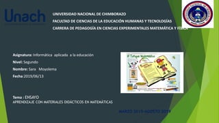 UNIVERSIDAD NACIONAL DE CHIMBORAZO
FACULTAD DE CIENCIAS DE LA EDUCACIÓN HUMANAS Y TECNOLOGÍAS
CARRERA DE PEDAGOGÍA EN CIENCIAS EXPERIMENTALES MATEMÁTICA Y FÍSICA
Asignatura: Informática aplicada a la educación
Nivel: Segundo
Nombre: Sara Moyolema
Fecha:2019/06/13
Tema : ENSAYO
APRENDIZAJE CON MATERIALES DIDÁCTICOS EN MATEMÁTICAS
MARZO 2019-AGOSTO 2019
 