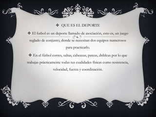  QUE ES EL DEPORTE
 El futbol es un deporte llamado de asociación, esto es, un juego
reglado de conjunto, donde se necesitan dos equipos numerosos
para practicarlo.
 En el fútbol corres, saltas, cabeceas, pateas, dribleas por lo que
trabajas prácticamente todas tus cualidades físicas como resistencia,
velocidad, fuerza y coordinación.
 