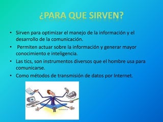 • Sirven para optimizar el manejo de la información y el
desarrollo de la comunicación.
• Permiten actuar sobre la información y generar mayor
conocimiento e inteligencia.
• Las tics, son instrumentos diversos que el hombre usa para
comunicarse.
• Como métodos de transmisión de datos por Internet.
 