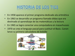 • En 1958 aparece el primer programa dedicado ala aritmética
• En 1963 se desarrollo un programa llamado didao que era
destinado al aprendizaje de las matemáticas y la lectura
• En 1965 se logro conectar una computadora en masachusses
• 1970 se creo el lenguaje pascal para sustituir el Basic. Canon
lanzo su primera calculadora de bolsillo
 