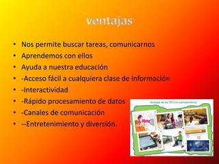 • Nos permite buscar tareas, comunicarnos
• Aprendemos con ellos
• Ayuda a nuestra educación
• -Acceso fácil a cualquiera clase de información
• -Interactividad
• -Rápido procesamiento de datos
• -Canales de comunicación
• --Entretenimiento y diversión.
 