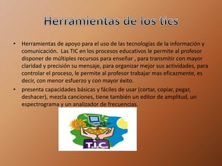 • Herramientas de apoyo para el uso de las tecnologías de la información y
comunicación. Las TIC en los procesos educativos le permite al profesor
disponer de múltiples recursos para enseñar , para transmitir con mayor
claridad y precisión su mensaje, para organizar mejor sus actividades, para
controlar el proceso, le permite al profesor trabajar mas eficazmente, es
decir, con menor esfuerzo y con mayor éxito.
• presenta capacidades básicas y fáciles de usar (cortar, copiar, pegar,
deshacer), mezcla canciones, tiene también un editor de amplitud, un
espectrograma y un analizador de frecuencias.
 