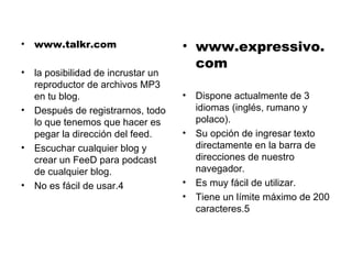 www.talkr.com la posibilidad de incrustar un reproductor de archivos MP3 en tu blog. Después de registrarnos, todo lo que tenemos que hacer es pegar la dirección del feed. Escuchar cualquier blog y crear un FeeD para podcast de cualquier blog. No es fácil de usar.4 www.expressivo.com Dispone actualmente de 3 idiomas (inglés, rumano y polaco). Su opción de ingresar texto directamente en la barra de direcciones de nuestro navegador.  Es muy fácil de utilizar. Tiene un límite máximo de 200 caracteres.5 