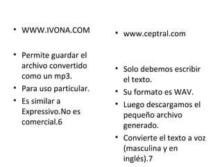 WWW.IVONA.COM Permite guardar el archivo convertido como un mp3. Para uso particular. Es similar a Expressivo.No es comercial.6 www.ceptral.com Solo debemos escribir el texto. Su formato es WAV. Luego descargamos el pequeño archivo generado. Convierte el texto a voz (masculina y en inglés).7 