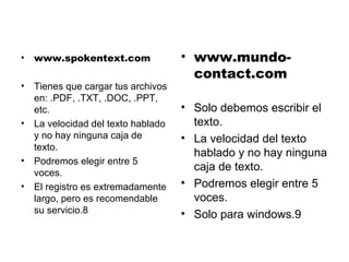 www.spokentext.com Tienes que cargar tus archivos en: .PDF, .TXT, .DOC, .PPT, etc. La velocidad del texto hablado y no hay ninguna caja de texto. Podremos elegir entre 5 voces. El registro es extremadamente largo, pero es recomendable su servicio.8 www.mundo-contact.com Solo debemos escribir el texto. La velocidad del texto hablado y no hay ninguna caja de texto. Podremos elegir entre 5 voces. Solo para windows.9 