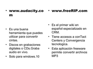 www.audacity.com Es una buena herramienta que puedes utilizar para convertir cintas. Discos en grabaciones digitales o CDs.Graba audio en vivo. Solo para windows.10 www.freeRIP.com Es el primer wiki en español especializado en CRM. Tiene accesos a conTact Centers y Convergencia tecnologica. Esta aplicación freeware permite convertir archivos MP3 