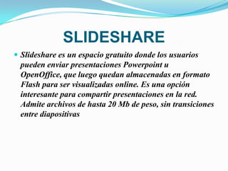 SLIDESHARE
 Slideshare es un espacio gratuito donde los usuarios
  pueden enviar presentaciones Powerpoint u
  OpenOffice, que luego quedan almacenadas en formato
  Flash para ser visualizadas online. Es una opción
  interesante para compartir presentaciones en la red.
  Admite archivos de hasta 20 Mb de peso, sin transiciones
  entre diapositivas
 