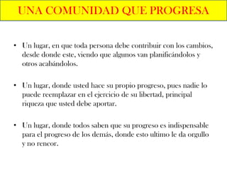 UNA COMUNIDAD QUE PROGRESA

• Un lugar, en que toda persona debe contribuir con los cambios,
  desde donde este, viendo que algunos van planificándolos y
  otros acabándolos.

• Un lugar, donde usted hace su propio progreso, pues nadie lo
  puede reemplazar en el ejercicio de su libertad, principal
  riqueza que usted debe aportar.

• Un lugar, donde todos saben que su progreso es indispensable
  para el progreso de los demás, donde esto ultimo le da orgullo
  y no rencor.
 