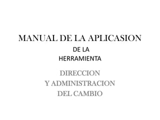MANUAL DE LA APLICASION
           DE LA
       HERRAMIENTA

        DIRECCION
    Y ADMINISTRACION
       DEL CAMBIO
 