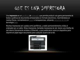 QUE ES UNA IMPRESORA
Una impresora es un periférico de ordenador que permite producir una gama permanente de
textos o gráficos de documentos almacenados en formato electrónico, imprimiéndolos en
medios físicos, normalmente en papel o transparencias, utilizando cartuchos de tinta o
tecnología láser.
Muchas impresoras son usadas como periféricos, y están permanentemente unidas al
ordenador por un cable. Otras impresoras, llamadas impresoras de red, tienen una interfaz de
red interno (típicamente wireless o Ethernet), y que puede servir como un dispositivo para
imprimir en papel algún documento para cualquier usuario de la red.
 