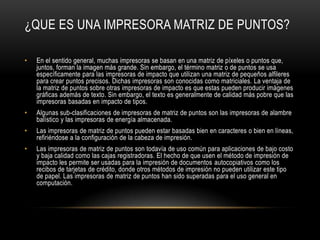¿QUE ES UNA IMPRESORA MATRIZ DE PUNTOS?

•   En el sentido general, muchas impresoras se basan en una matriz de píxeles o puntos que,
    juntos, forman la imagen más grande. Sin embargo, el término matriz o de puntos se usa
    específicamente para las impresoras de impacto que utilizan una matriz de pequeños alfileres
    para crear puntos precisos. Dichas impresoras son conocidas como matriciales. La ventaja de
    la matriz de puntos sobre otras impresoras de impacto es que estas pueden producir imágenes
    gráficas además de texto. Sin embargo, el texto es generalmente de calidad más pobre que las
    impresoras basadas en impacto de tipos.
•   Algunas sub-clasificaciones de impresoras de matriz de puntos son las impresoras de alambre
    balístico y las impresoras de energía almacenada.
•   Las impresoras de matriz de puntos pueden estar basadas bien en caracteres o bien en líneas,
    refiriéndose a la configuración de la cabeza de impresión.
•   Las impresoras de matriz de puntos son todavía de uso común para aplicaciones de bajo costo
    y baja calidad como las cajas registradoras. El hecho de que usen el método de impresión de
    impacto les permite ser usadas para la impresión de documentos autocopiativos como los
    recibos de tarjetas de crédito, donde otros métodos de impresión no pueden utilizar este tipo
    de papel. Las impresoras de matriz de puntos han sido superadas para el uso general en
    computación.
 