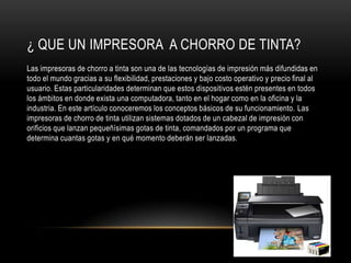 ¿ QUE UN IMPRESORA A CHORRO DE TINTA?
Las impresoras de chorro a tinta son una de las tecnologías de impresión más difundidas en
todo el mundo gracias a su flexibilidad, prestaciones y bajo costo operativo y precio final al
usuario. Estas particularidades determinan que estos dispositivos estén presentes en todos
los ámbitos en donde exista una computadora, tanto en el hogar como en la oficina y la
industria. En este artículo conoceremos los conceptos básicos de su funcionamiento. Las
impresoras de chorro de tinta utilizan sistemas dotados de un cabezal de impresión con
orificios que lanzan pequeñísimas gotas de tinta, comandados por un programa que
determina cuantas gotas y en qué momento deberán ser lanzadas.
 