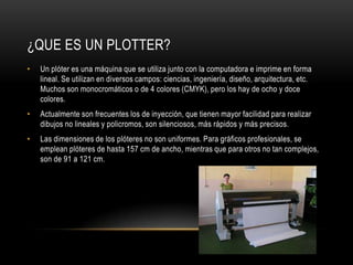 ¿QUE ES UN PLOTTER?
•   Un plóter es una máquina que se utiliza junto con la computadora e imprime en forma
    lineal. Se utilizan en diversos campos: ciencias, ingeniería, diseño, arquitectura, etc.
    Muchos son monocromáticos o de 4 colores (CMYK), pero los hay de ocho y doce
    colores.
•   Actualmente son frecuentes los de inyección, que tienen mayor facilidad para realizar
    dibujos no lineales y policromos, son silenciosos, más rápidos y más precisos.
•   Las dimensiones de los plóteres no son uniformes. Para gráficos profesionales, se
    emplean plóteres de hasta 157 cm de ancho, mientras que para otros no tan complejos,
    son de 91 a 121 cm.
 