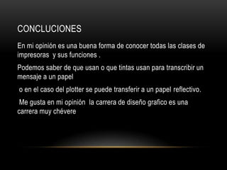 CONCLUCIONES
En mi opinión es una buena forma de conocer todas las clases de
impresoras y sus funciones .
Podemos saber de que usan o que tintas usan para transcribir un
mensaje a un papel
o en el caso del plotter se puede transferir a un papel reflectivo.
 Me gusta en mi opinión la carrera de diseño grafico es una
carrera muy chévere
 