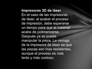 Impresoras 3D de láser
En el caso de las impresoras
de láser, al acabar el proceso
de impresión, debe esperarse
un tiempo para que el material
acabe de polimerizarse.
Después ya se puede
manipular la pieza. La ventaja
de la impresora de láser es que
las piezas son mas resistentes,
aunque el proceso es más
lento y más costoso.
 