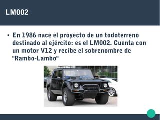LM002
● En 1986 nace el proyecto de un todoterreno
destinado al ejército: es el LM002. Cuenta con
un motor V12 y recibe el sobrenombre de
"Rambo-Lambo"
 