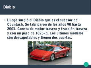 Diablo
● Luego surgió el Diablo que es el sucesor del
Countach. Se fabricaron de los años 90 hasta
2001. Consta de motor trasero y tracción trasera
y con un peso de 1625kg. Los últimos modelos
són descapotables y tienen dos puertas.
 