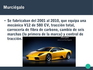 Murciégalo
● Se fabricaban del 2001 al 2010, que equipa una
mecánica V12 de 580 CV, tracción total,
carrocería de fibra de carbono, cambio de seis
marchas (la primera de la marca) y control de
tracción.
 