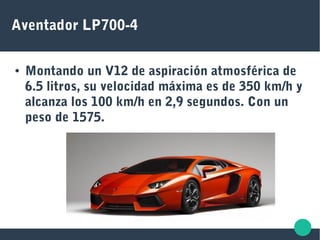 Aventador LP700-4
● Montando un V12 de aspiración atmosférica de
6.5 litros, su velocidad máxima es de 350 km/h y
alcanza los 100 km/h en 2,9 segundos. Con un
peso de 1575.
 