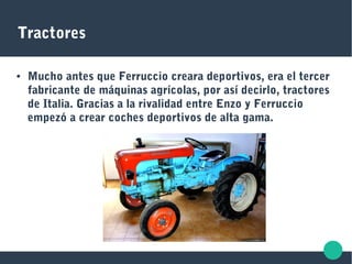 Tractores
● Mucho antes que Ferruccio creara deportivos, era el tercer
fabricante de máquinas agrícolas, por así decirlo, tractores
de Italia. Gracias a la rivalidad entre Enzo y Ferruccio
empezó a crear coches deportivos de alta gama.
 