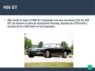 400 GT
● Más tarde le sigue el 400 GT. Equipado con una mecánica V12 de 320
CV. Su diseño es obra de Carrozeria Touring, alcanza los 270 km/h y
acelera de 0 a 100 km/h en 6,8 segundos.
 